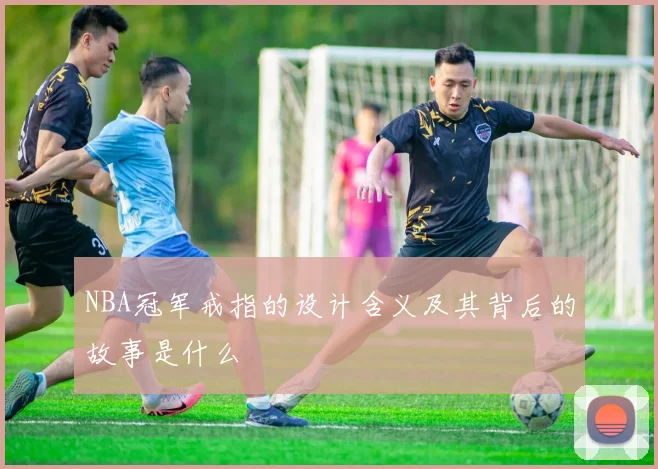 NBA冠军戒指的设计含义及其背后的故事是什么