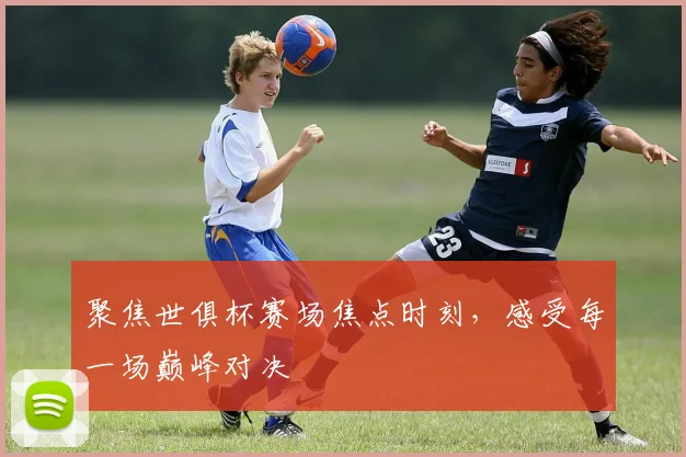 聚焦世俱杯赛场焦点时刻，感受每一场巅峰对决