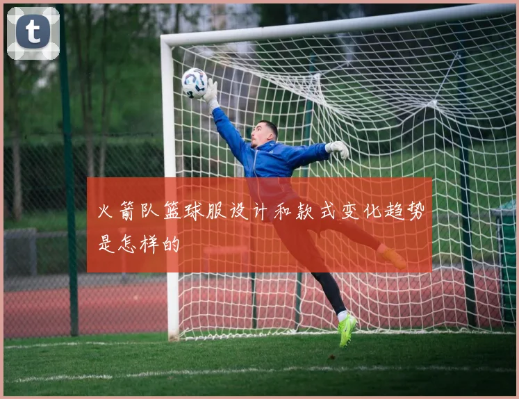 火箭队篮球服设计和款式变化趋势是怎样的