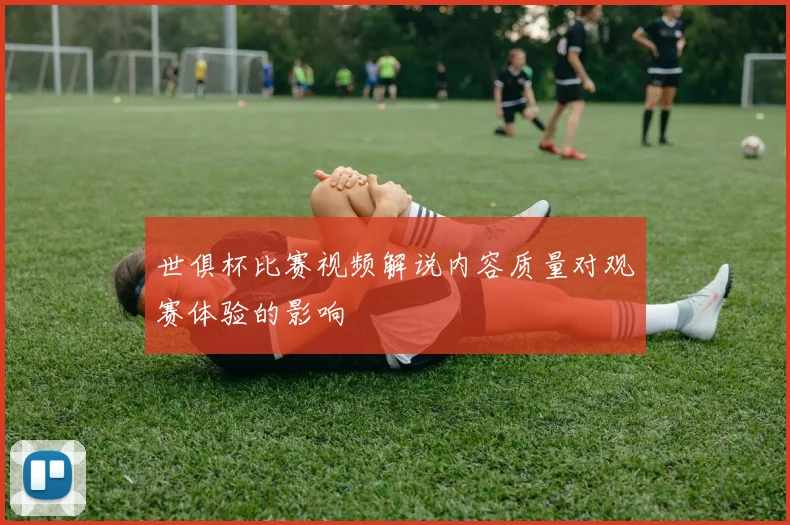 世俱杯比赛视频解说内容质量对观赛体验的影响