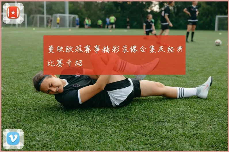 曼联欧冠赛事精彩录像合集及经典比赛介绍